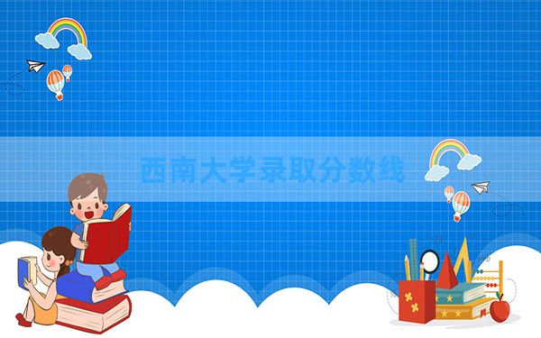 西南大学2024年在四川录取分数线和最低位次排名？附近三年录取分数线