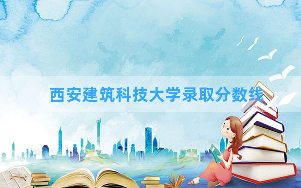 西安建筑科技大学2024年在新疆录取分数线和最低位次排名？附近三年录取分数线