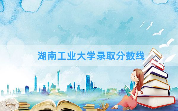 湖南工业大学2024年在天津录取分数线和最低位次排名？附近三年录取分数线