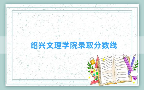 绍兴文理学院2024年在青海录取分数线和最低位次排名？附近三年录取分数线