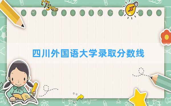 四川外国语大学2024年在黑龙江录取分数线和最低位次排名？附近三年录取分数线