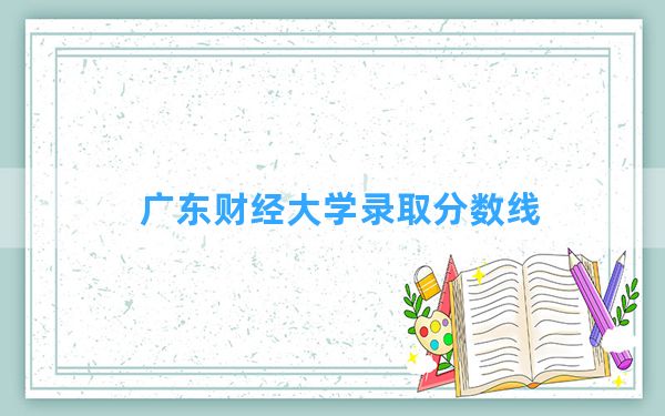 广东财经大学2024年在广东录取分数线和最低位次排名？附近三年录取分数线