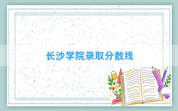 长沙学院2024年在安徽录取分数线和最低位次排名？附近三年录取分数线