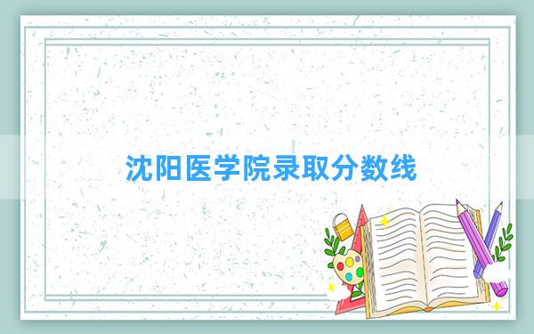 沈阳医学院2024年在广西录取分数线和最低位次排名？附近三年录取分数线