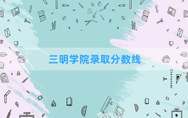 三明学院2024年在湖南录取分数线和最低位次排名？附近三年录取分数线