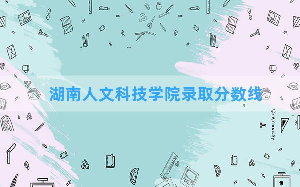 湖南人文科技学院2024年在湖北录取分数线和最低位次排名？附近三年录取分数线