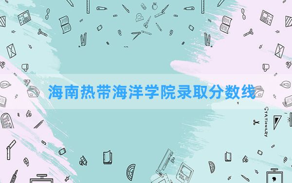 海南热带海洋学院2024年在四川录取分数线和最低位次排名？附近三年录取分数线