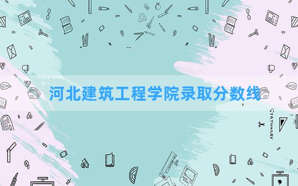 河北建筑工程学院2024年在天津录取分数线和最低位次排名？附近三年录取分数线