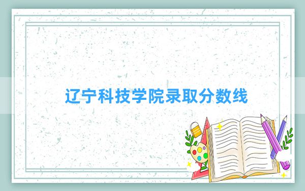 辽宁科技学院2024年在安徽录取分数线和最低位次排名？附近三年录取分数线