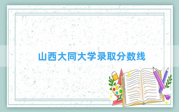 山西大同大学2024年在河北录取分数线和最低位次排名？附近三年录取分数线