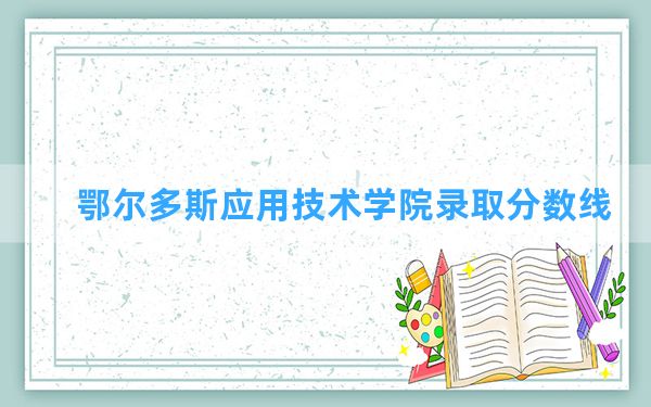 鄂尔多斯应用技术学院2024年在甘肃录取分数线和最低位次排名？附近三年录取分数线