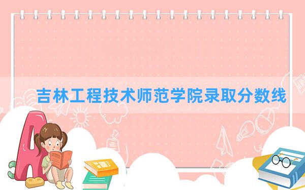 吉林工程技术师范学院2024年在甘肃录取分数线和最低位次排名？附近三年录取分数线