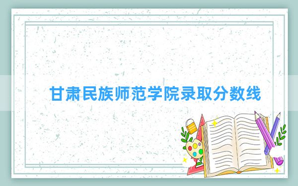 甘肃民族师范学院2024年在河北录取分数线和最低位次排名？附近三年录取分数线