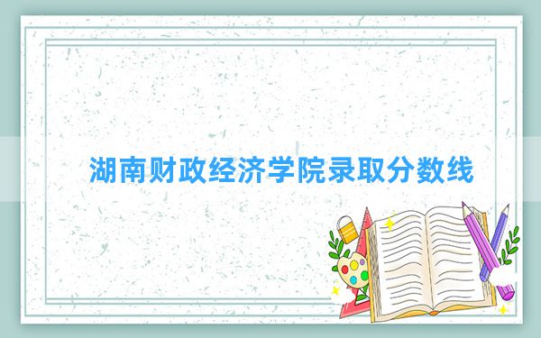 湖南财政经济学院2024年在湖南录取分数线和最低位次排名？附近三年录取分数线