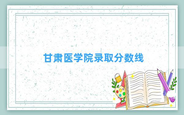 甘肃医学院2024年在吉林录取分数线和最低位次排名？附近三年录取分数线