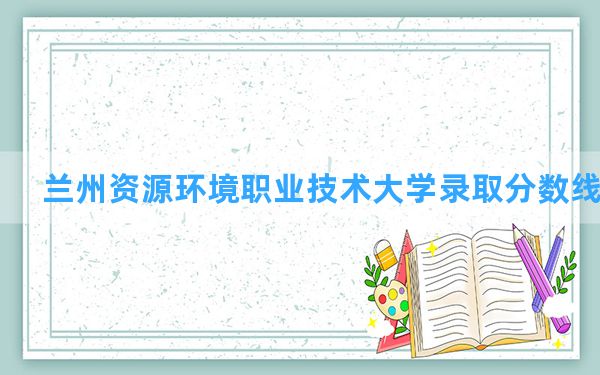 兰州资源环境职业技术大学2024年在湖南录取分数线和最低位次排名？附近三年录取分数线