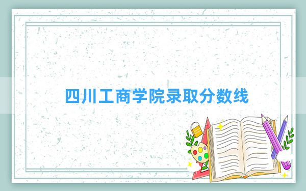 四川工商学院2024年在河南录取分数线和最低位次排名？附近三年录取分数线