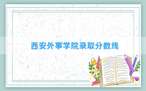 西安外事学院2024年在甘肃录取分数线和最低位次排名？附近三年录取分数线