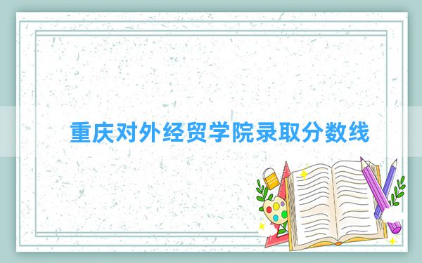 重庆对外经贸学院2024年在天津录取分数线和最低位次排名？附近三年录取分数线