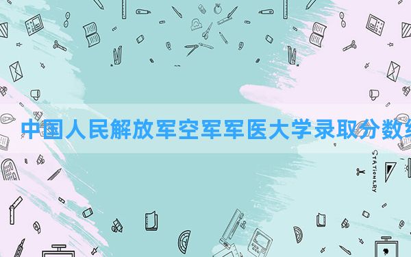 中国人民解放军空军军医大学2024年在海南录取分数线和最低位次排名？附近三年录取分数线