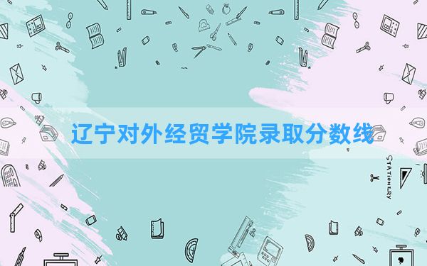 辽宁对外经贸学院2024年在青海录取分数线和最低位次排名？附近三年录取分数线