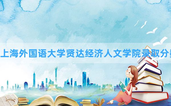 上海外国语大学贤达经济人文学院2024年在广西录取分数线和最低位次排名？附近三年录取分数线