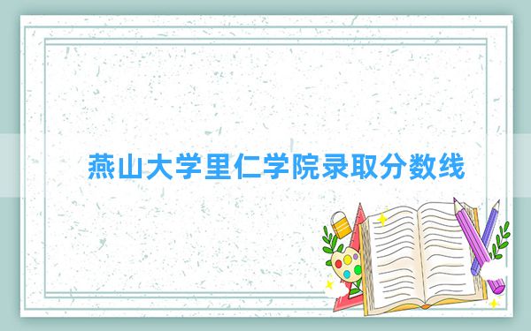 燕山大学里仁学院2024年在四川录取分数线和最低位次排名？附近三年录取分数线