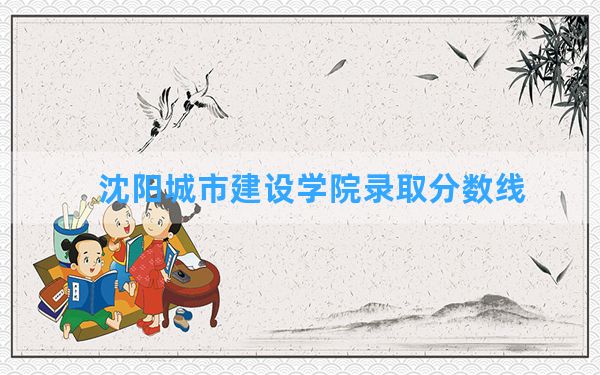 沈阳城市建设学院2024年在吉林录取分数线和最低位次排名？附近三年录取分数线