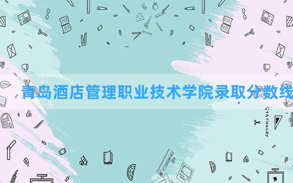 青岛酒店管理职业技术学院2024年在河北录取分数线和最低位次排名？附近三年录取分数线