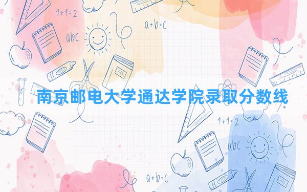 南京邮电大学通达学院2024年在四川录取分数线和最低位次排名？附近三年录取分数线