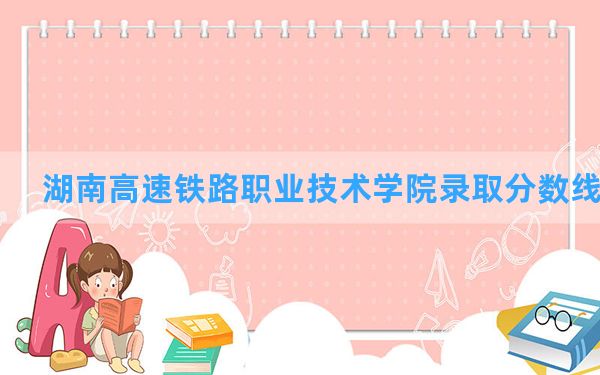 湖南高速铁路职业技术学院2024年在青海录取分数线和最低位次排名？附近三年录取分数线