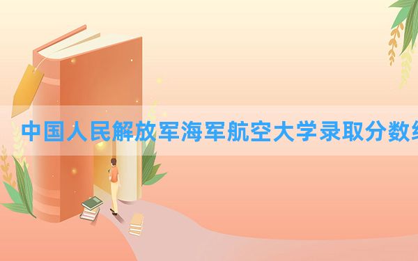 中国人民解放军海军航空大学2024年在天津录取分数线和最低位次排名？附近三年录取分数线