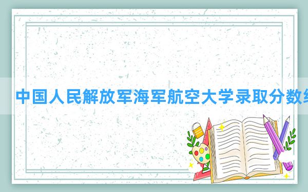 中国人民解放军海军航空大学2024年在广东录取分数线和最低位次排名？附近三年录取分数线