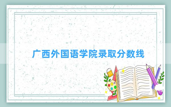 广西外国语学院2024年在安徽录取分数线和最低位次排名？附近三年录取分数线