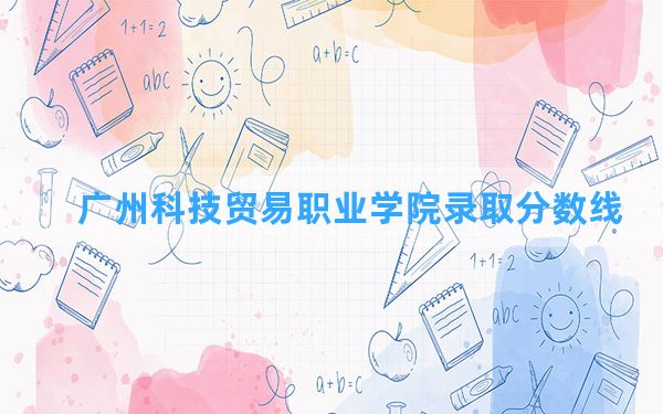 广州科技贸易职业学院2024年在广西录取分数线和最低位次排名？附近三年录取分数线