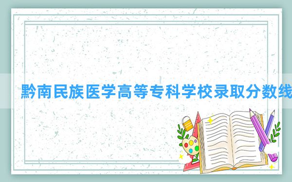 黔南民族医学高等专科学校2024年在贵州录取分数线和最低位次排名？附近三年录取分数线