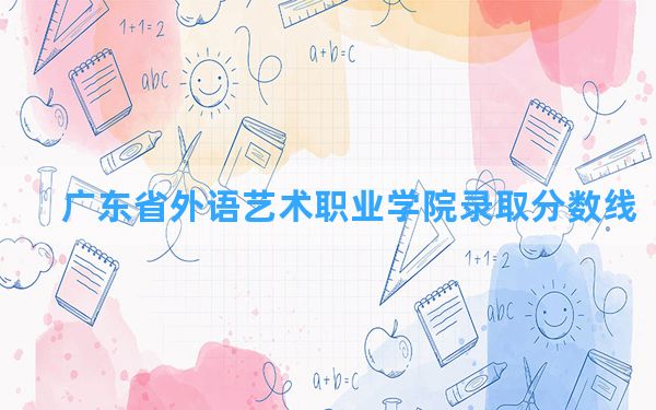 广东省外语艺术职业学院2024年在广东录取分数线和最低位次排名？附近三年录取分数线