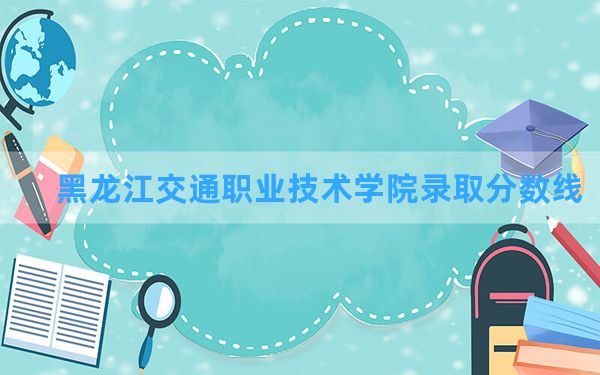 黑龙江交通职业技术学院2024年在青海录取分数线和最低位次排名？附近三年录取分数线