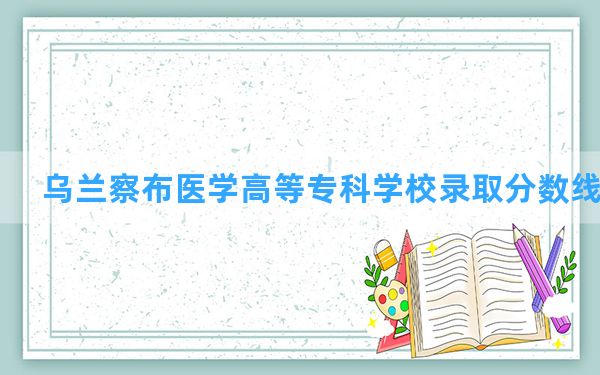 乌兰察布医学高等专科学校2024年在江西录取分数线和最低位次排名？附近三年录取分数线