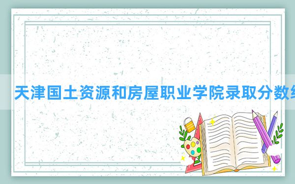 天津国土资源和房屋职业学院2024年在新疆录取分数线和最低位次排名？附近三年录取分数线