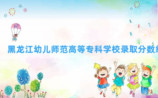 黑龙江幼儿师范高等专科学校2024年在四川录取分数线和最低位次排名？附近三年录取分数线