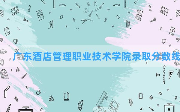 广东酒店管理职业技术学院2024年在广西录取分数线和最低位次排名？附近三年录取分数线