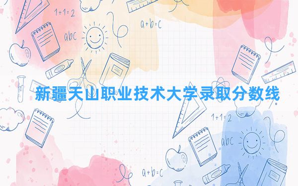 新疆天山职业技术大学2024年在新疆录取分数线和最低位次排名？附近三年录取分数线