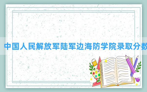 中国人民解放军陆军边海防学院2024年在四川录取分数线和最低位次排名？附近三年录取分数线