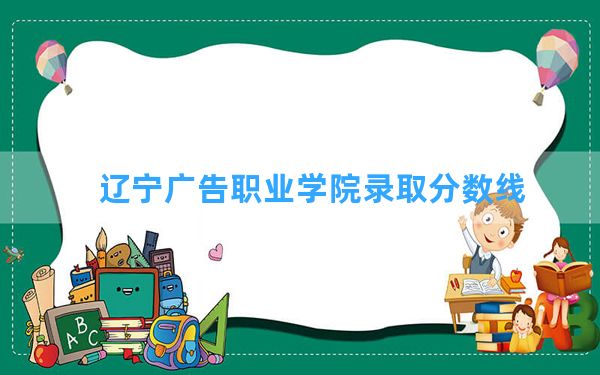 辽宁广告职业学院2024年在重庆录取分数线和最低位次排名？附近三年录取分数线