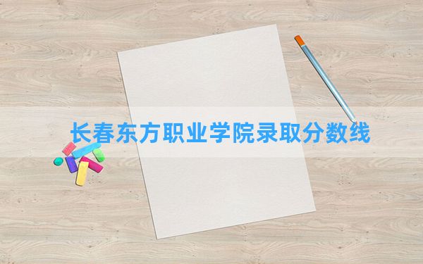 长春东方职业学院2024年在黑龙江录取分数线和最低位次排名？附近三年录取分数线