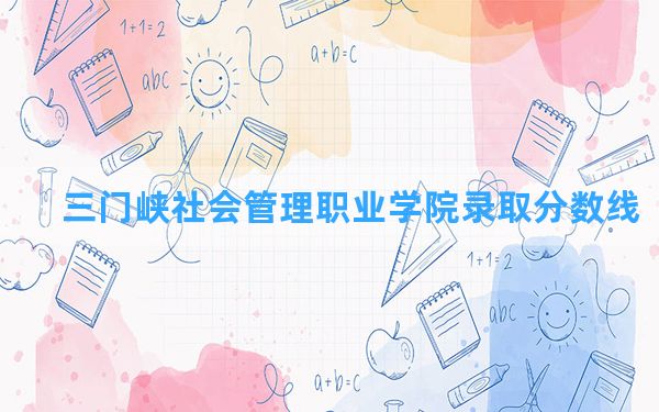 三门峡社会管理职业学院2024年在河北录取分数线和最低位次排名？附近三年录取分数线