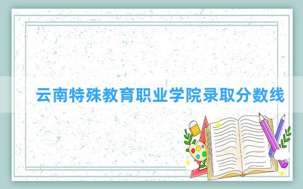 云南特殊教育职业学院2024年在四川录取分数线和最低位次排名？附近三年录取分数线