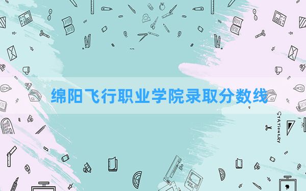 绵阳飞行职业学院2024年在海南录取分数线和最低位次排名？附近三年录取分数线