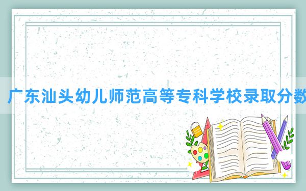 广东汕头幼儿师范高等专科学校2024年在广东录取分数线和最低位次排名？附近三年录取分数线